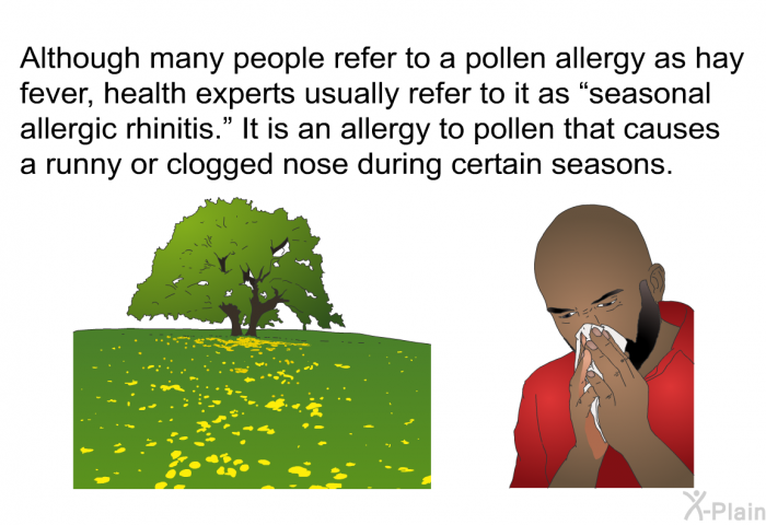 Although many people refer to a pollen allergy as hay fever, health experts usually refer to it as “seasonal allergic rhinitis.” It is an allergy to pollen that causes a runny or clogged nose during certain seasons.