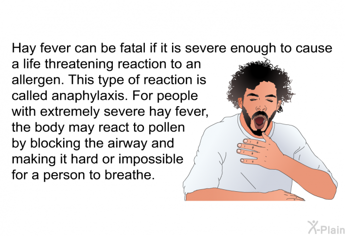 Hay fever can be fatal if it is severe enough to cause a life threatening reaction to an allergen. This type of reaction is called anaphylaxis. For people with extremely severe hay fever, the body may react to pollen by blocking the airway and making it hard or impossible for a person to breathe.