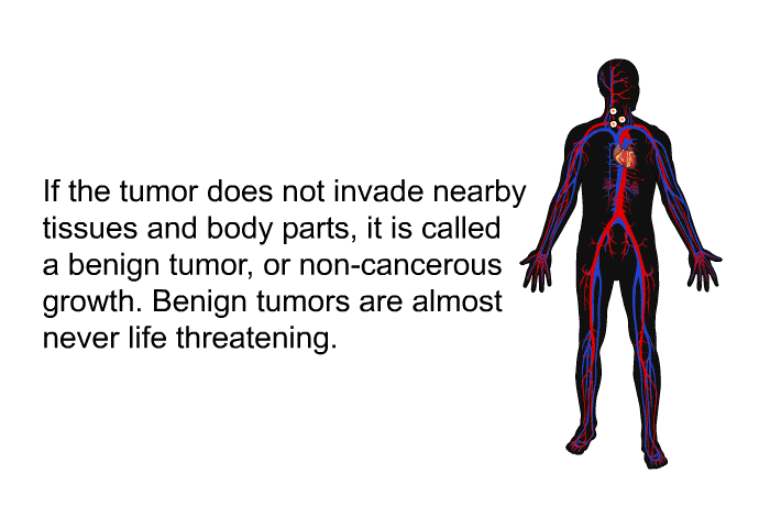 If the tumor does not invade nearby tissues and body parts, it is called a benign tumor, or non-cancerous growth. Benign tumors are almost never life threatening.