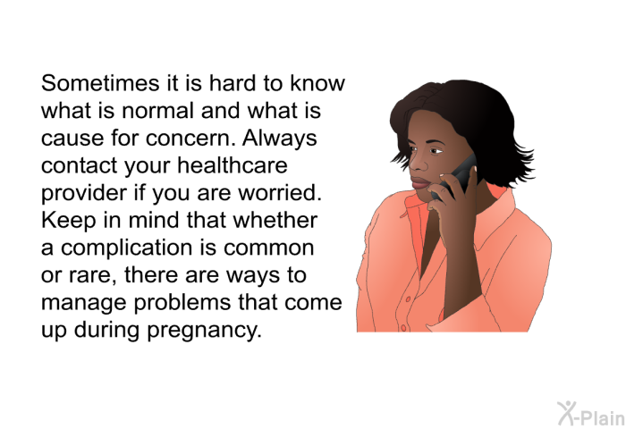 Sometimes it is hard to know what is normal and what is cause for concern. Always contact your healthcare provider if you are worried. Keep in mind that whether a complication is common or rare, there are ways to manage problems that come up during pregnancy.