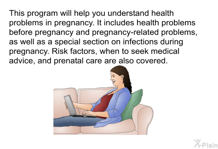 This health information will help you understand health problems in pregnancy. It includes health problems before pregnancy and pregnancy-related problems. Risk factors, when to seek medical advice, and prenatal care are also covered.