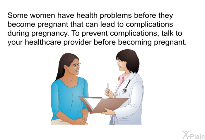 Some women have health problems before they become pregnant that can lead to complications during pregnancy. To prevent complications, talk to your healthcare provider before becoming pregnant.
