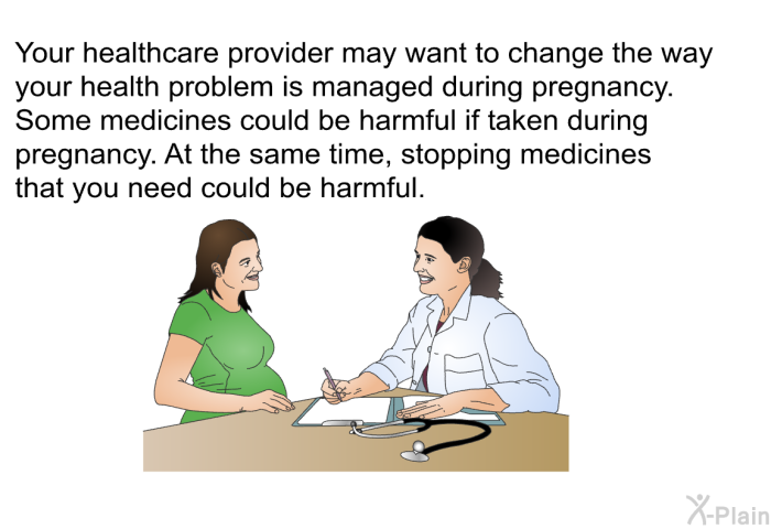 Your healthcare provider may want to change the way your health problem is managed during pregnancy. Some medicines could be harmful if taken during pregnancy. At the same time, stopping medicines that you need could be harmful.