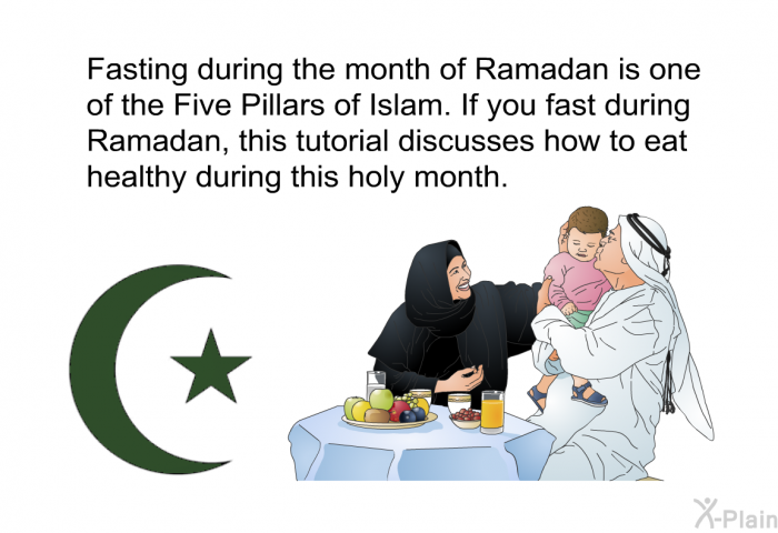 Fasting during the month of Ramadan is one of the Five Pillars of Islam. If you fast during Ramadan, this health information discusses how to eat healthy during this holy month.