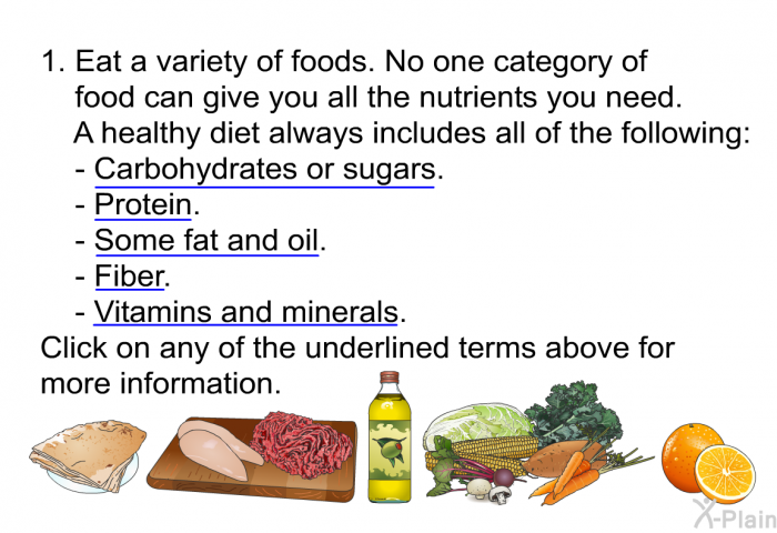 Eat a variety of foods. No one category of food can give you all the nutrients you need. A healthy diet always includes all of the following:  
  Carbohydrates or sugars. Protein. Some fat and oil. Fiber. Vitamins and minerals.  
 Click on any of the underlined terms above for more information.