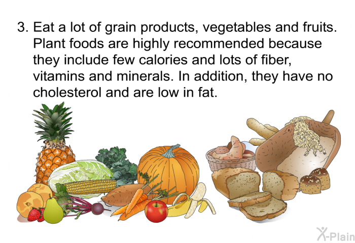 Eat a lot of grain products, vegetables and fruits. Plant foods are highly recommended because they include few calories and lots of fiber, vitamins and minerals. In addition, they have no cholesterol and are low in fat.