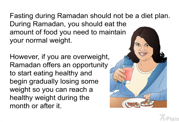 Fasting during Ramadan should not be a diet plan. During Ramadan, you should eat the amount of food you need to maintain your normal weight. However, if you are overweight, Ramadan offers an opportunity to start eating healthy and begin gradually losing some weight so you can reach a healthy weight during the month or after it.