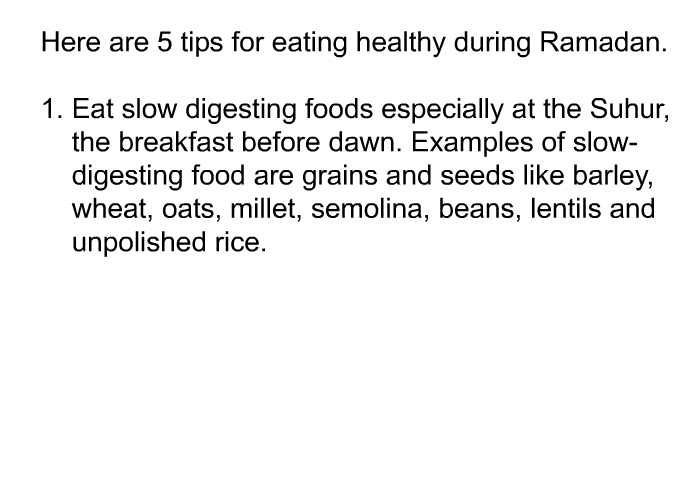 Here are 5 tips for eating healthy during Ramadan.  Eat slow digesting foods especially at the Suhur, the breakfast before dawn. Examples of slow-digesting food are grains and seeds like barley, wheat, oats, millet, semolina, beans, lentils and unpolished rice.