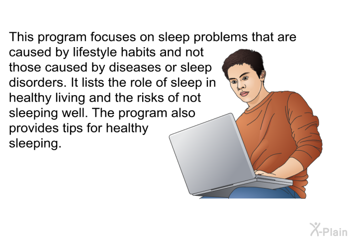 This health information focuses on sleep problems that are caused by lifestyle habits and not those caused by diseases or sleep disorders. It lists the role of sleep in healthy living and the risks of not sleeping well. The health information also provides tips for healthy sleeping.