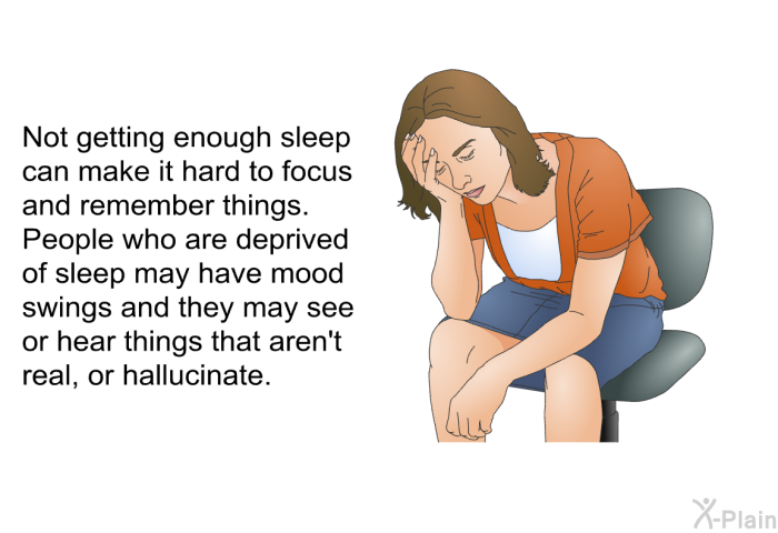 Not getting enough sleep can make it hard to focus and remember things. People who are deprived of sleep may have mood swings and they may see or hear things that aren't real, or hallucinate.