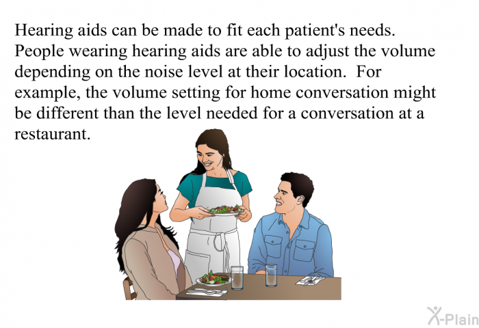 Hearing aids can be made to fit each patient's needs. People wearing hearing aids are able to adjust the volume depending on the noise level at their location. For example, the volume setting for home conversation might be different than the level needed for a conversation at a restaurant.