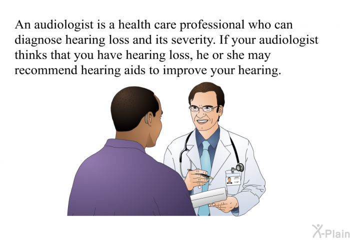 An audiologist is a health care professional who can diagnose hearing loss and its severity. If your audiologist thinks that you have hearing loss, he or she may recommend hearing aids to improve your hearing.