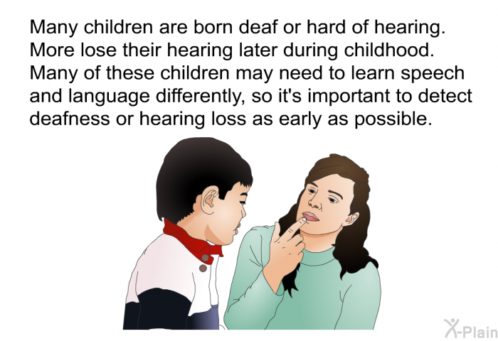 Many children are born deaf or hard of hearing. More lose their hearing later during childhood. Many of these children may need to learn speech and language differently, so it's important to detect deafness or hearing loss as early as possible.
