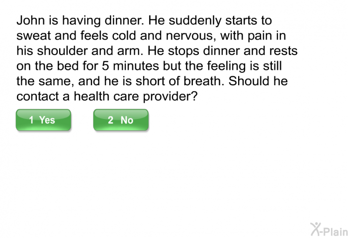 John is having dinner. He suddenly starts to sweat and feels cold and nervous, with pain in his shoulder and arm. He stops dinner and rests on the bed for 5 minutes but the feeling is still the same, and he is short of breath. Should he contact a health care provider?