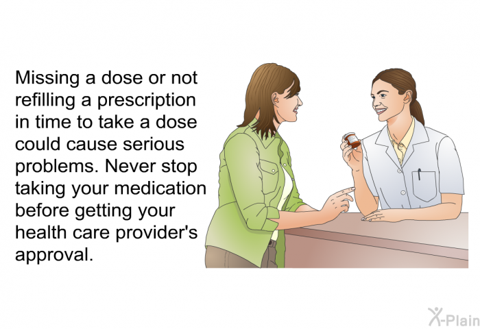 Missing a dose or not refilling a prescription in time to take a dose could cause serious problems. Never stop taking your medication before getting your health care provider's approval.