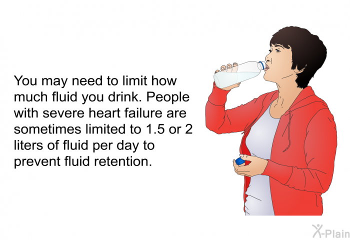 You may need to limit how much fluid you drink. People with severe heart failure are sometimes limited to 1.5 or 2 liters of fluid per day to prevent fluid retention.