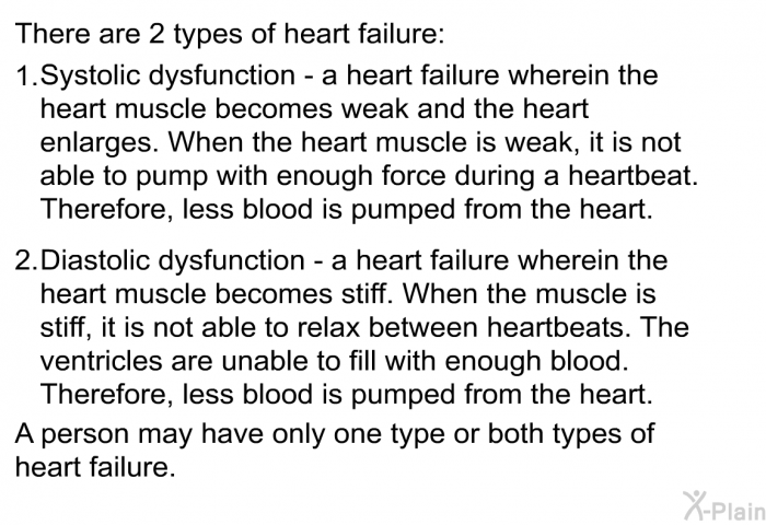 There are 2 types of heart failure:  Systolic dysfunction – a heart failure wherein the heart muscle becomes weak and the heart enlarges. When the heart muscle is weak, it is not able to pump with enough force during a heartbeat. Therefore, less blood is pumped from the heart. Diastolic dysfunction – a heart failure wherein the heart muscle becomes stiff. When the muscle is stiff, it is not able to relax between heartbeats. The ventricles are unable to fill with enough blood. Therefore, less blood is pumped from the heart.  
 A person may have only one type or both types of heart failure.