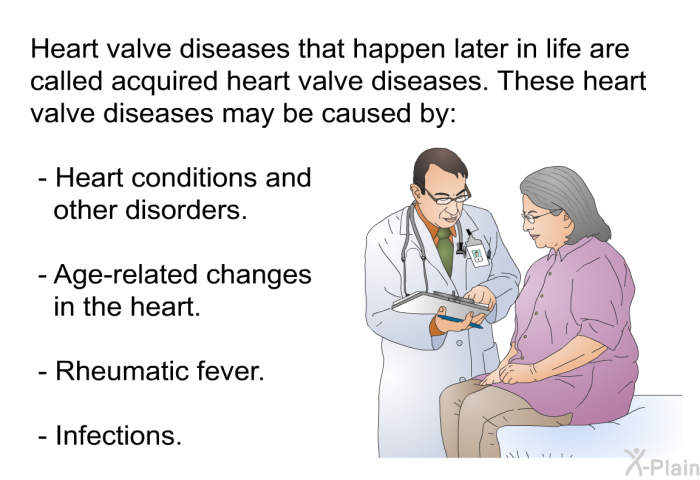 Heart valve diseases that happen later in life are called acquired heart valve diseases. These heart valve diseases may be caused by:  Heart conditions and other disorders. Age-related changes in the heart. Rheumatic fever. Infections.