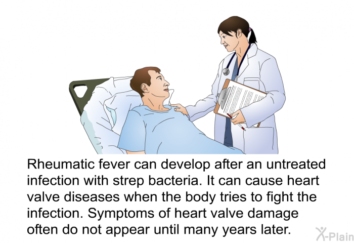 Rheumatic fever can develop after an untreated infection with strep bacteria. It can cause heart valve diseases when the body tries to fight the infection. Symptoms of heart valve damage often do not appear until many years later.