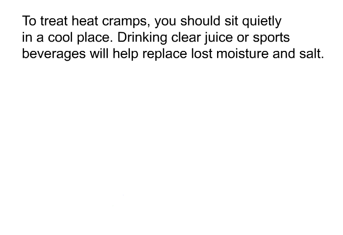 To treat heat cramps, you should sit quietly in a cool place. Drinking clear juice or sports beverages will help replace lost moisture and salt.