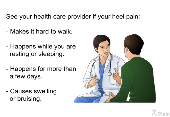 See your health care provider if your heel pain:  Makes it hard to walk. Happens while you are resting or sleeping. Happens for more than a few days. Causes swelling or bruising.