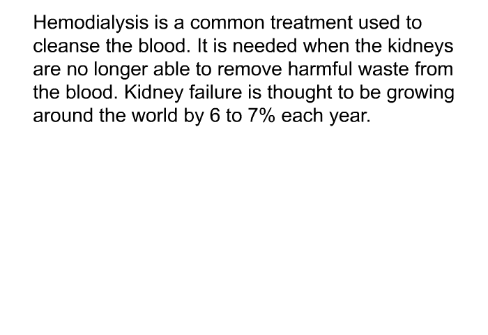 Hemodialysis is a common treatment used to cleanse the blood. It is needed when the kidneys are no longer able to remove harmful waste from the blood. Kidney failure is thought to be growing around the world by 6 to 7% each year.