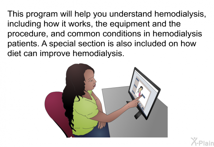 This health information will help you understand hemodialysis, including how it works, the equipment and the procedure, and common conditions in hemodialysis patients. A special section is also included on how diet can improve hemodialysis.