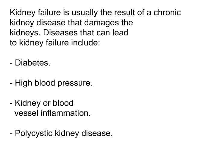 Kidney failure is usually the result of a chronic kidney disease that damages the kidneys. Diseases that can lead to kidney failure include:  Diabetes. High blood pressure. Kidney or blood vessel inflammation. Polycystic kidney disease.