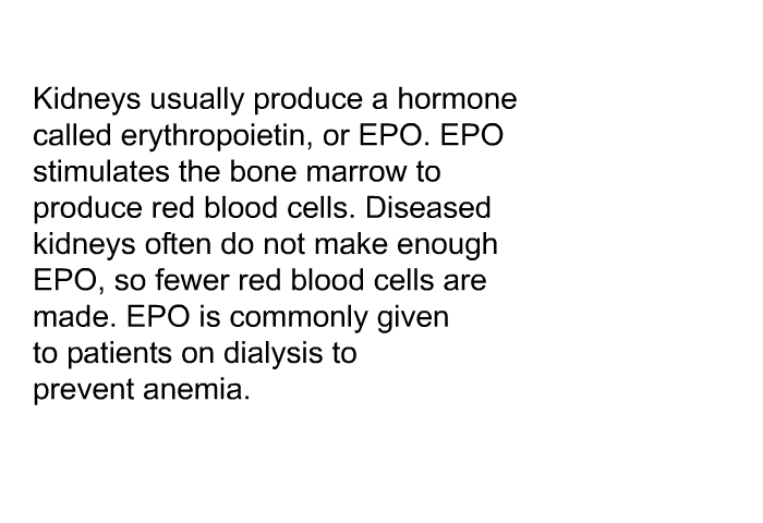 Kidneys usually produce a hormone called erythropoietin, or EPO. EPO stimulates the bone marrow to produce red blood cells. Diseased kidneys often do not make enough EPO, so fewer red blood cells are made. EPO is commonly given to patients on dialysis to prevent anemia.
