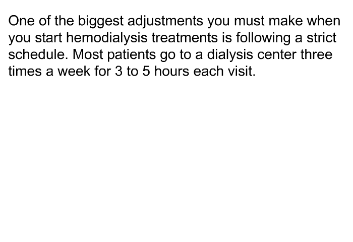 One of the biggest adjustments you must make when you start hemodialysis treatments is following a strict schedule. Most patients go to a dialysis center three times a week for 3 to 5 hours each visit.