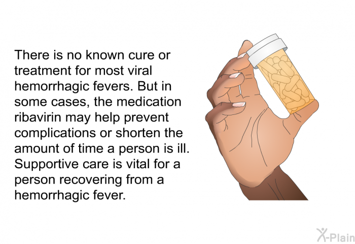There is no known cure or treatment for most viral hemorrhagic fevers. But in some cases, the medication ribavirin may help prevent complications or shorten the amount of time a person is ill. Supportive care is vital for a person recovering from a hemorrhagic fever.