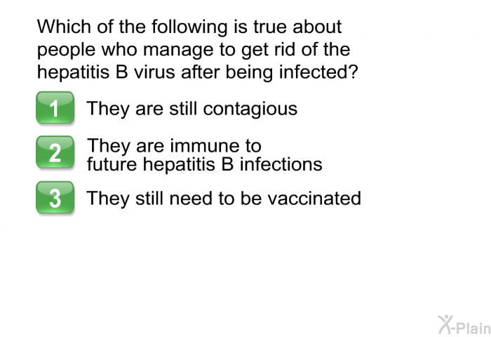 Which of the following is true about people who manage to get rid of the hepatitis B virus after being infected?  They are still contagious. They are immune to future hepatitis B infections. They still need to be vaccinated.