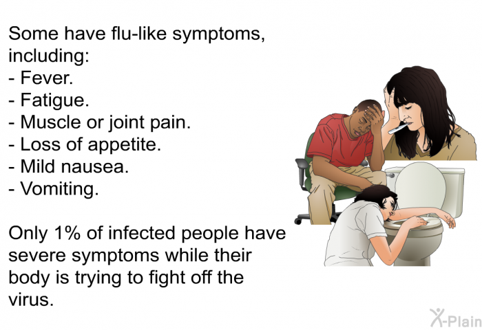 Some have flu-like symptoms, including:  Fever. Fatigue. Muscle or joint pain. Loss of appetite. Mild nausea. Vomiting.  
 Only 1% of infected people have severe symptoms while their body is trying to fight off the virus.