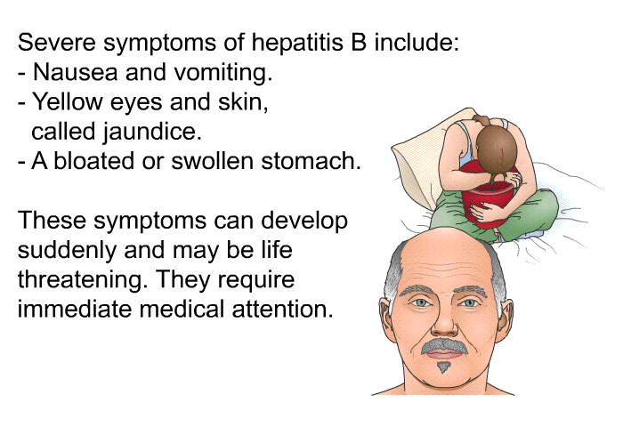 Severe symptoms of hepatitis B include:  Nausea and vomiting. Yellow eyes and skin, called jaundice. A bloated or swollen stomach.  
 These symptoms can develop suddenly and may be life threatening. They require immediate medical attention.
