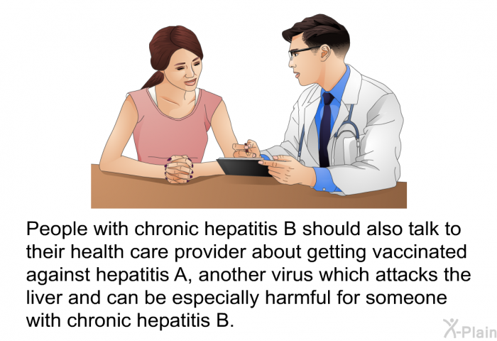 People with chronic hepatitis B should also talk to their health care provider about getting vaccinated against hepatitis A, another virus which attacks the liver and can be especially harmful for someone with chronic hepatitis B.