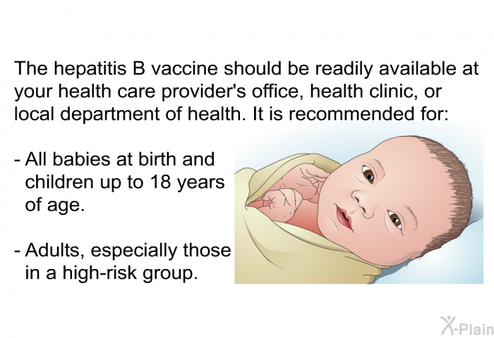 The hepatitis B vaccine should be readily available at your health care provider's office, health clinic, or local department of health. It is recommended for:  All babies at birth and children up to 18 years of age. Adults, especially those in a high-risk group.