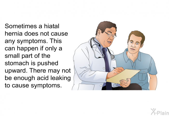 Sometimes a hiatal hernia does not cause any symptoms. This can happen if only a small part of the stomach is pushed upward. There may not be enough acid leaking to cause symptoms.