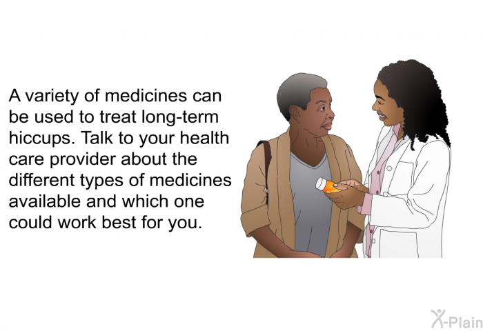 A variety of medicines can be used to treat long-term hiccups. Talk to your health care provider about the different types of medicines available and which one could work best for you.
