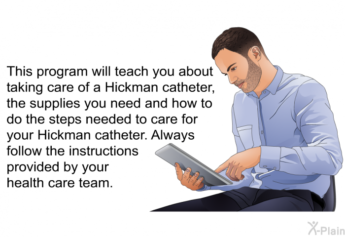 This health inofrmation will teach you about taking care of a Hickman catheter, the supplies you need and how to do the steps needed to care for your Hickman catheter. Always follow the instructions provided by your health care team.