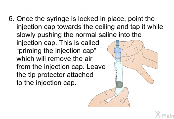 Once the syringe is locked in place, point the injection cap towards the ceiling and tap it while slowly pushing the normal saline into the injection cap. This is called &ldquo;priming the injection cap&rdquo; which will remove the air from the injection cap. Leave the tip protector attached to the injection cap.