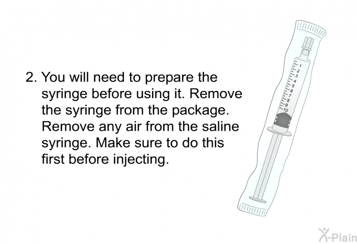 You will need to prepare the syringe before using it. Remove the syringe from the package. Remove any air from the saline syringe. Make sure to do this first before injecting.
