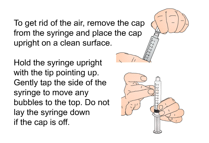 To get rid of the air, remove the cap from the syringe and place the cap upright on a clean surface. Hold the syringe upright with the tip pointing up. Gently tap the side of the syringe to move any bubbles to the top. Do not lay the syringe down if the cap is off.