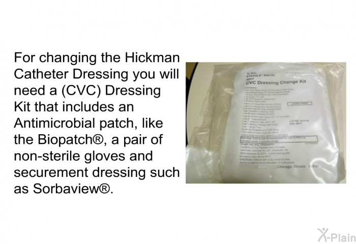For changing the Hickman Catheter Dressing you will need a (CVC) Dressing Kit that includes an Antimicrobial patch, like the Biopatch , a pair of non-sterile gloves and securement dressing such as Sorbaview .