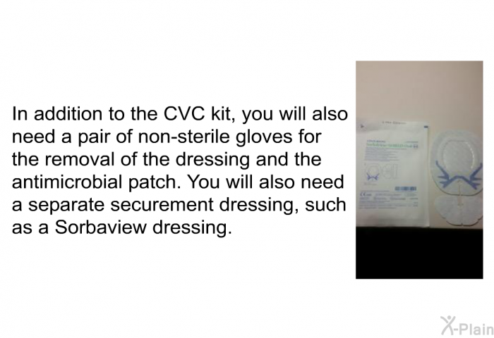 In addition to the CVC kit, you will also need a pair of non-sterile gloves for the removal of the dressing and the antimicrobial patch. You will also need a separate securement dressing, such as a Sorbaview dressing.