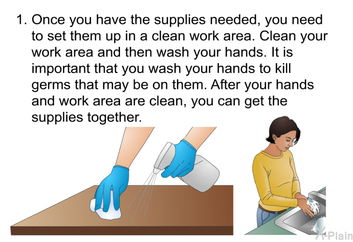 Once you have the supplies needed, you need to set them up in a clean work area. Clean your work area and then wash your hands. It is important that you wash your hands to kill germs that may be on them. After your hands and work area are clean, you can get the supplies together.