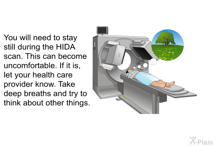 You will need to stay still during the HIDA scan. This can become uncomfortable. If it is, let your health care provider know. Take deep breaths and try to think about other things.
