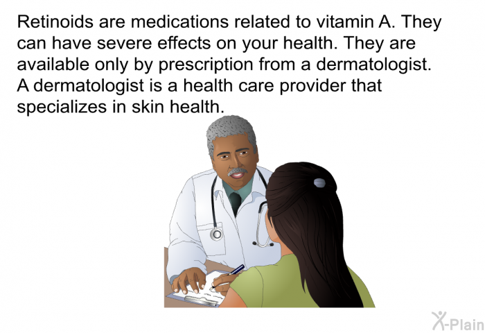 Retinoids are medications related to vitamin A. They can have severe effects on your health. They are available only by prescription from a dermatologist. A dermatologist is a health care provider that specializes in skin health.