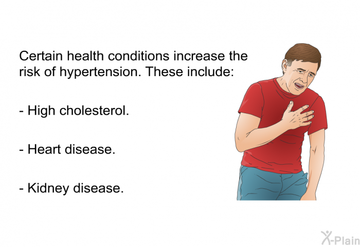 Certain health conditions increase the risk of hypertension. These include:  High cholesterol. Heart disease. Kidney disease.