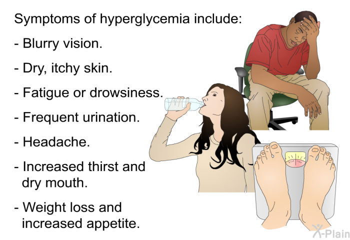 Symptoms of hyperglycemia include:  Blurry vision. Dry, itchy skin. Fatigue or drowsiness. Frequent urination. Headache. Increased thirst and dry mouth. Weight loss and increased appetite.