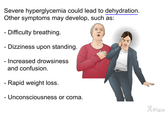 Severe hyperglycemia could lead to dehydration. Other symptoms may develop, such as:  Difficulty breathing. Dizziness upon standing. Increased drowsiness and confusion. Rapid weight loss. Unconsciousness or coma.